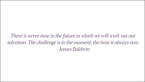 There is never time in the future in which we will work out our salvation. The challenge is in the moment; the time is always now. - James Baldwin